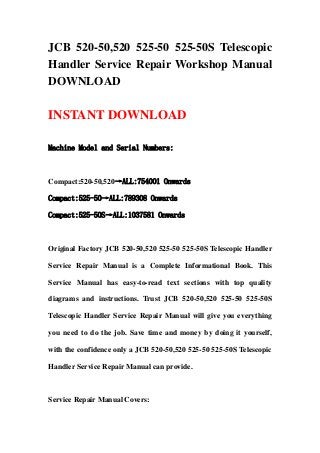 JCB 520-50,520 525-50 525-50S Telescopic
Handler Service Repair Workshop Manual
DOWNLOAD
INSTANT DOWNLOAD
Machine Model and Serial Numbers:
Compact:520-50,520→ALL:754001 Onwards
Compact:525-50→ALL:789308 Onwards
Compact:525-50S→ALL:1037581 Onwards
Original Factory JCB 520-50,520 525-50 525-50S Telescopic Handler
Service Repair Manual is a Complete Informational Book. This
Service Manual has easy-to-read text sections with top quality
diagrams and instructions. Trust JCB 520-50,520 525-50 525-50S
Telescopic Handler Service Repair Manual will give you everything
you need to do the job. Save time and money by doing it yourself,
with the confidence only a JCB 520-50,520 525-50 525-50S Telescopic
Handler Service Repair Manual can provide.
Service Repair Manual Covers:
 