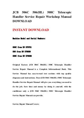 JCB 506C 506(HL) 508C Telescopic
Handler Service Repair Workshop Manual
DOWNLOAD

INSTANT DOWNLOAD

Machine Model and Serial Numbers:



506C from SN 579781

506 from SN 579569

508C from SN 579569



Original Factory JCB 506C 506(HL) 508C Telescopic Handler

Service Repair Manual is a Complete Informational Book. This

Service Manual has easy-to-read text sections with top quality

diagrams and instructions. Trust JCB 506C 506(HL) 508C Telescopic

Handler Service Repair Manual will give you everything you need to

do the job. Save time and money by doing it yourself, with the

confidence only a JCB 506C 506(HL) 508C Telescopic Handler

Service Repair Manual can provide.



Service Repair Manual Covers:
 
