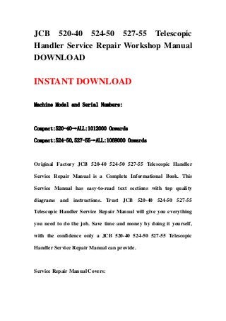 JCB 520-40 524-50 527-55 Telescopic
Handler Service Repair Workshop Manual
DOWNLOAD

INSTANT DOWNLOAD

Machine Model and Serial Numbers:



Compact:520-40→ALL:1012000 Onwards

Compact:524-50,527-55→ALL:1068000 Onwards



Original Factory JCB 520-40 524-50 527-55 Telescopic Handler

Service Repair Manual is a Complete Informational Book. This

Service Manual has easy-to-read text sections with top quality

diagrams and instructions. Trust JCB 520-40 524-50 527-55

Telescopic Handler Service Repair Manual will give you everything

you need to do the job. Save time and money by doing it yourself,

with the confidence only a JCB 520-40 524-50 527-55 Telescopic

Handler Service Repair Manual can provide.



Service Repair Manual Covers:
 