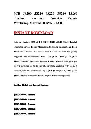JCB JS200 JS210 JS220 JS240 JS260
Tracked   Excavator Service Repair
Workshop Manual DOWNLOAD

INSTANT DOWNLOAD

Original Factory JCB JS200 JS210 JS220 JS240 JS260 Tracked

Excavator Service Repair Manual is a Complete Informational Book.

This Service Manual has easy-to-read text sections with top quality

diagrams and instructions. Trust JCB JS200 JS210 JS220 JS240

JS260 Tracked Excavator Service Repair Manual will give you

everything you need to do the job. Save time and money by doing it

yourself, with the confidence only a JCB JS200 JS210 JS220 JS240

JS260 Tracked Excavator Service Repair Manual can provide.



Machine Model and Serial Numbers:



JS200-705001 Onwards

JS210-705648 Onwards

JS220-705001 Onwards

JS240-708001 Onwards

JS260-708501 Onwards
 