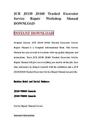 JCB JS130 JS160 Tracked Excavator
Service Repair Workshop   Manual
DOWNLOAD

INSTANT DOWNLOAD

Original Factory JCB JS130 JS160 Tracked Excavator Service

Repair Manual is a Complete Informational Book. This Service

Manual has easy-to-read text sections with top quality diagrams and

instructions. Trust JCB JS130 JS160 Tracked Excavator Service

Repair Manual will give you everything you need to do the job. Save

time and money by doing it yourself, with the confidence only a JCB

JS130 JS160 Tracked Excavator Service Repair Manual can provide.



Machine Model and Serial Numbers:



JS130-758000 Onwards

JS160-702000 Onwards



Service Repair Manual Covers:



General Information
 