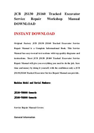 JCB JS130 JS160 Tracked Excavator
Service Repair Workshop   Manual
DOWNLOAD

INSTANT DOWNLOAD

Original Factory JCB JS130 JS160 Tracked Excavator Service

Repair Manual is a Complete Informational Book. This Service

Manual has easy-to-read text sections with top quality diagrams and

instructions. Trust JCB JS130 JS160 Tracked Excavator Service

Repair Manual will give you everything you need to do the job. Save

time and money by doing it yourself, with the confidence only a JCB

JS130 JS160 Tracked Excavator Service Repair Manual can provide.



Machine Model and Serial Numbers:



JS130-758000 Onwards

JS160-702000 Onwards



Service Repair Manual Covers:



General Information
 
