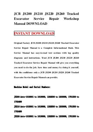 JCB JS200 JS210 JS220 JS260 Tracked
Excavator Service Repair Workshop
Manual DOWNLOAD

INSTANT DOWNLOAD

Original Factory JCB JS200 JS210 JS220 JS260 Tracked Excavator

Service Repair Manual is a Complete Informational Book. This

Service Manual has easy-to-read text sections with top quality

diagrams and instructions. Trust JCB JS200 JS210 JS220 JS260

Tracked Excavator Service Repair Manual will give you everything

you need to do the job. Save time and money by doing it yourself,

with the confidence only a JCB JS200 JS210 JS220 JS260 Tracked

Excavator Service Repair Manual can provide.



Machine Model and Serial Numbers:



JS200 Auto-1018001 to 1019999, 1202500 to 1203999, 1701500 to

1702499

JS210 Auto-1018001 to 1019999, 1202500 to 1203999, 1701500 to

1702499

JS220 Auto-1018001 to 1019999, 1202500 to 1203999, 1701500 to
 