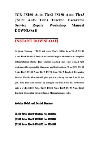 JCB JS160 Auto Tier3 JS180 Auto Tier3
JS190 Auto Tier3 Tracked Excavator
Service  Repair   Workshop    Manual
DOWNLOAD

INSTANT DOWNLOAD

Original Factory JCB JS160 Auto Tier3 JS180 Auto Tier3 JS190

Auto Tier3 Tracked Excavator Service Repair Manual is a Complete

Informational Book. This Service Manual has easy-to-read text

sections with top quality diagrams and instructions. Trust JCB JS160

Auto Tier3 JS180 Auto Tier3 JS190 Auto Tier3 Tracked Excavator

Service Repair Manual will give you everything you need to do the

job. Save time and money by doing it yourself, with the confidence

only a JCB JS160 Auto Tier3 JS180 Auto Tier3 JS190 Auto Tier3

Tracked Excavator Service Repair Manual can provide.



Machine Model and Serial Numbers:



JS160 Auto Tier3-1612500 to 1612899

JS180 Auto Tier3-1612500 to 1612899

JS190 Auto Tier3-1314100 to 1314299
 