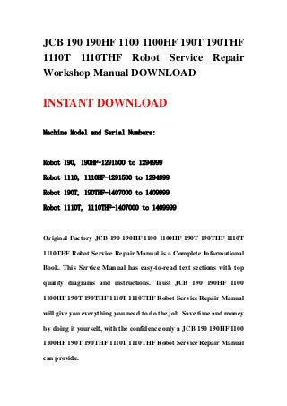 JCB 190 190HF 1100 1100HF 190T 190THF
1110T 1110THF Robot Service Repair
Workshop Manual DOWNLOAD

INSTANT DOWNLOAD

Machine Model and Serial Numbers:



Robot 190, 190HF-1291500 to 1294999

Robot 1110, 1110HF-1291500 to 1294999

Robot 190T, 190THF-1407000 to 1409999

Robot 1110T, 1110THF-1407000 to 1409999



Original Factory JCB 190 190HF 1100 1100HF 190T 190THF 1110T

1110THF Robot Service Repair Manual is a Complete Informational

Book. This Service Manual has easy-to-read text sections with top

quality diagrams and instructions. Trust JCB 190 190HF 1100

1100HF 190T 190THF 1110T 1110THF Robot Service Repair Manual

will give you everything you need to do the job. Save time and money

by doing it yourself, with the confidence only a JCB 190 190HF 1100

1100HF 190T 190THF 1110T 1110THF Robot Service Repair Manual

can provide.
 