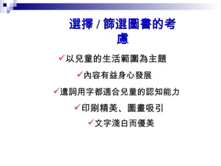 以兒童的生活範圍為主題  內容有益身心發展   遣詞用字都適合兒童的認知能力   印刷精美、圖畫吸引   文字淺白而優美   選擇 / 篩選圖書的考慮 