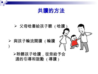 父母唸書給孩子聽  ( 唸讀 )   與孩子輪流閱讀  ( 輪讀 )  聆聽孩子唸讀，從旁給予合適的引導和鼓勵  ( 導讀 )  共讀的方法 