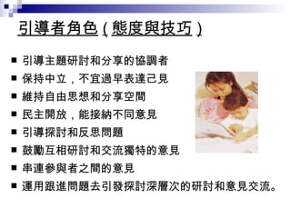 引導者角色 ( 態度與技巧 ) 引導主題研討和分享的協調者 保持中立，不宜過早表達己見 維持自由思想和分享空間 民主開放，能接納不同意見 引導探討和反思問題 鼓勵互相研討和交流獨特的意見 串連參與者之間的意見 運用跟進問題去引發探討深層次的研討和意見交流。 