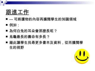 跟進工作 --- 可將讀物的內容再擴闊學生的知識領域 例如： 為何白兔的耳朵會那麼長呢 ? 烏龜最長的壽命有多長 ? 藉此讓學生找尋更多書本及資料，從而擴闊學生的視野 