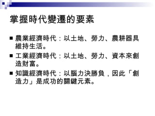 掌握時代變遷的要素 農業經濟時代：以土地、勞力、農耕器具維持生活。 工業經濟時代：以土地、勞力、資本來創造財富。 知識經濟時代：以腦力決勝負，因此「創造力」是成功的關鍵元素。  