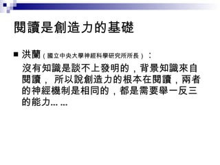 閱讀是創造力的基礎 洪蘭 （ 國立中央大學神經科學研究所所長 ） ： 沒有知識是談不上發明的，背景知識來自閱讀， 所以說創造力的根本在閱讀，兩者的神經機制是相同的，都是需要舉一反三的能力…… 