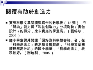 閱讀有助於創造力 實施科學文章閱讀與寫作的教學後（ 16 週），在「歸納」能力與「科技創造力」分項測驗（書包設計）的得分，比未實施的學童高。（劉錫珍， 2006 ） 國小學童課外閱讀「偏好為科學類書籍」者，在「科學創造力」的測驗分數較高；「科學文章閱讀理解高分組」的國小學童，「科學創造力」表現較好。（謝地利， 2006 ） 