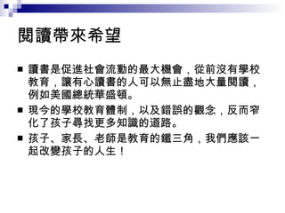 閱讀帶來希望 讀書是促進社會流動的最大機會，從前沒有學校教育，讓有心讀書的人可以無止盡地大量閱讀，例如美國總統華盛頓。 現今的學校教育體制，以及錯誤的觀念，反而窄化了孩子尋找更多知識的道路。 孩子、家長、老師是教育的鐵三角，我們應該一起改變孩子的人生！  