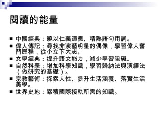 閱讀的能量  中國經典：曉以仁義道德、精熟語句用詞。 偉人傳記：尋找非演藝明星的偶像，學習偉人奮鬥歷程，從小立下大志。 文學經典：提升語文能力，減少學習阻礙。 自然科學：增加科學知識，學習歸納法與演繹法（做研究的基礎）。 宗教藝術：探索人性、提升生活涵養、落實生活美學。 世界史地：累積國際接軌所需的知識。 