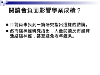 閱讀會負面影響學業成績？  目前尚未找到一篇研究指出這樣的結論。 然而腦神經研究指出，大量閱讀反而能夠活絡腦神經，甚至避免老年癡呆。 