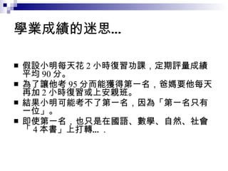 學業成績的迷思… 假設小明每天花 2 小時復習功課，定期評量成績平均 90 分。 為了讓他考 95 分而能獲得第一名，爸媽要他每天再加 2 小時復習或上安親班。 結果小明可能考不了第一名，因為「第一名只有一位」。 即使第一名，也只是在國語、數學、自然、社會「 4 本書」上打轉… . 