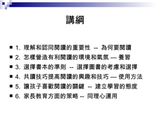 講綱 1.  理解和認同閱讀的重要性  --  為何要閱讀 2.  怎樣營造有利閱讀的環境和氣氛 — 養習 3.  選擇書本的準則  --  選擇圖書的考慮和選擇 4.  共讀技巧提高閱讀的興趣和技巧 — 使用方法 5.  讓孩子喜歡閱讀的關鍵  --  建立學習的態度 6.  家長教育方面的策略 --  同理心運用 