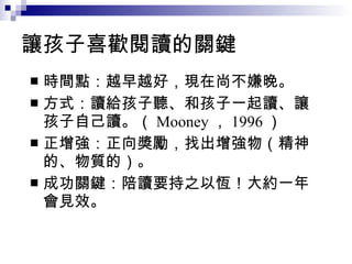 讓孩子喜歡閱讀的關鍵  時間點：越早越好，現在尚不嫌晚。 方式：讀給孩子聽、和孩子一起讀、讓孩子自己讀。（ Mooney ， 1996 ） 正增強：正向獎勵，找出增強物（精神的、物質的）。  成功關鍵：陪讀要持之以恆！大約一年會見效。 