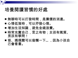 培養閱讀習慣的好處 無聊時可以打發時間，是廉價的消遣。 心情低落時，可以抒發心情。 增加生活知識，避免金錢浪費。 時常充實自己，言之有物；女孩有氣質、男孩有學問！ 爸、媽偶爾可以偷懶一下… .. 因為小孩自己會看書。 