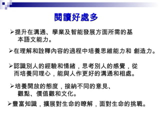 閱讀好處多   提升在溝通、學業及智能發展方面所需的基 本語文能力。  在理解和詮釋內容的過程中培養思維能力和 創造力。  認識別人的經驗和情緒，思考別人的感覺，從而培養同理心，能與人作更好的溝通和相處。  培養開放的態度，接納不同的意見、 觀點、價值觀和文化。  豐富知識，擴展對生命的瞭解，面對生命的挑戰。  