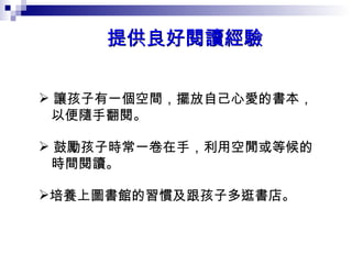 提供良好閱讀經驗  讓孩子有一個空間，擺放自己心愛的書本， 以便隨手翻閱。  鼓勵孩子時常一卷在手，利用空閒或等候的 時間閱讀。  培養上圖書館的習慣及跟孩子多逛書店。  