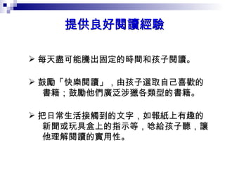 提供良好閱讀經驗  每天盡可能騰出固定的時間和孩子閱讀。  鼓勵「快樂閱讀」，由孩子選取自己喜歡的 書籍；鼓勵他們廣泛涉獵各類型的書籍。  把日常生活接觸到的文字，如報紙上有趣的 新聞或玩具盒上的指示等，唸給孩子聽，讓 他理解閱讀的實用性。  