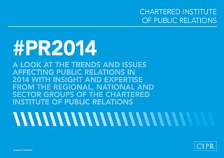 CHARTERED INSTITUTE
WORKSHOPS
OF PUBLIC RELATIONS

#PR2014

A LOOK AT THE TRENDS AND ISSUES
AFFECTING PUBLIC RELATIONS IN
2014 WITH INSIGHT AND EXPERTISE
FROM THE REGIONAL, NATIONAL AND
SECTOR GROUPS OF THE CHARTERED
INSTITUTE OF PUBLIC RELATIONS

designed by tothepoint

1 // #PR2014

 