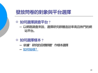  如何選擇調查平台 ?
─ 以網路調查來說，選擇研究群體造訪率高且熱門的網
站平台。
 如何選擇樣本 ?
─ 依據” 研究的目標群體” 作樣本選擇
─ 如何抽樣？
發放問卷的對象與平台選擇
10
 