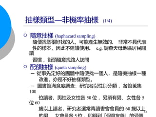  隨意抽樣 (haphazard sampling)
隨便找個很好找的人，可能產生無效的、 非常不具代表
性的樣本，因此不建議使用。 e.g. 調查天母地區居民閱
讀
習慣 ，街頭隨意找路人訪問
 配額抽樣 (quota sampling)
─ 從事先定好的團體中隨便找一個人，是隨機抽樣一種
改進，亦是不好抽樣類型。
─ 圖書館滿意度調查：研究者以性別分類 ，各館蒐集
100
位讀者，男性及女性各 50 位 ，另須有男、女性各 5
位 60
歲以上讀者，研究者選常青讀書會會員的 60 歲以上
12
抽樣類型—非機率抽樣 (1/4)
 
