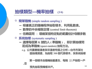  簡單隨機 (simple random sampling )
─ 根據真正的隨機程序抽取樣本，利用亂數表。
─ 數學的中央極限定理 (central limit theorem)
─ 信賴區間 ：環繞某個特定點的範圍估計母體參數
 系統抽樣 (systematic sampling )
─ 選擇每個第 K 號的人 ( 準隨機 ) ，即計算抽樣間
距成為準隨機 (quasi-random) 抽取方法。
e.g. 公共圖書館讀者與非讀者特質之分析—台市市某社
區抽樣調查，為抽取 300 個代表樣本，採系統抽樣
,
第一個樣本由隨機抽籤產生，每隔 22 戶抽取一戶
,並
預先抽取預備樣本戶。 14
抽樣類型—機率抽樣 (3/4)
 