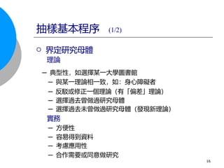  界定研究母體
理論
─ 典型性，如選擇某一大學圖書館
─ 與某一理論相一致，如：身心障礙者
─ 反駁或修正一個理論（有「偏差」理論）
─ 選擇過去曾做過研究母體
─ 選擇過去未曾做過研究母體（發現新理論）
實務
─ 方便性
─ 容易得到資料
─ 考慮應用性
─ 合作需要或同意做研究
抽樣基本程序 (1/2)
16
 