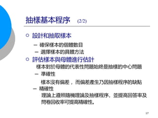  設計和抽取樣本
─ 確保樣本的個體數目
─ 選擇樣本的具體方法
 評估樣本與母體進行估計
樣本對於母體的代表性問題始終是抽樣的中心問題
─ 準確性
樣本沒有偏差 ，而偏差產生乃因抽樣程序的缺點
─ 精確性
理論上遵照隨機理論及抽樣程序，並提高回答率及
抽樣基本程序 (2/2)
問卷回收率可提高精確性。
17
 