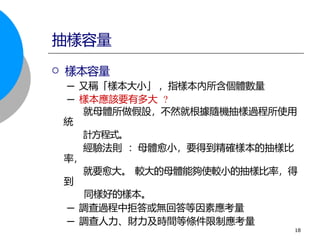  樣本容量
─ 又稱「樣本大小」 ，指樣本內所含個體數量
─ 樣本應該要有多大 ?
就母體所做假設，不然就根據隨機抽樣過程所使用
統
計方程式。
經驗法則 ：母體愈小，要得到精確樣本的抽樣比
率，
就要愈大。 較大的母體能夠使較小的抽樣比率，得
到
同樣好的樣本。
─ 調查過程中拒答或無回答等因素應考量
─ 調查人力、財力及時間等條件限制應考量
抽樣容量
18
 