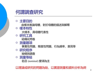  主要目的
由樣本推論母體，對於母體的描述與解釋
 樣本特性
大樣本，具母體代表性
 研究工具
結構化問卷
 測量題項
事實性問題、態度性問題、行為頻率、意見等
 研究程序
抽樣與調查
 測量等級
名目 (nominal) 變項為主
以理論或研究的問題為始，以實證測量和資料分析為終
何謂調查研究
2
 