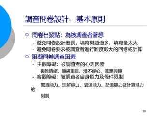  問卷出發點：為被調查者著想
- 避免問卷設計過長，填寫問題過多，填寫量太大
- 避免問卷要求被調查者進行難度較大的回憶或計算
 阻礙問卷調查因素
- 主觀障礙：被調查者的心理因素
畏難情緒、顧慮重重、漫不經心、毫無興趣
- 客觀障礙：被調查者自身能力及條件限制
閱讀能力、理解能力、表達能力、記憶能力及計算能力
的
限制
調查問卷設計- 基本原則
20
 