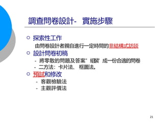 探索性工作
由問卷設計者親自進行一定時間的非結構式訪談
 設計問卷初稿
- 將零散的問題及答案” 組
裝
” 成一份合適的問卷
- 二方法：卡片法、 框圖法。
 預試和修改
- 客觀檢驗法
- 主觀評價法
調查問卷設計- 實施步驟
21
 