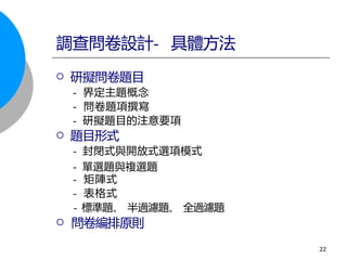  研擬問卷題目
- 界定主題概念
- 問卷題項撰寫
- 研擬題目的注意要項
 題目形式
- 封閉式與開放式選項模式
- 單選題與複選題
- 矩陣式
- 表格式
- 標準題、 半過濾題、 全過濾題
 問卷編排原則
調查問卷設計- 具體方法
22
 