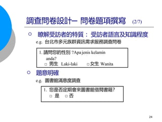 □ Laki-laki □ Wanita
 題意明確
e.g. 圖書館滿意度調查
 瞭解受訪者的特質 ：受訪者語言及知識程度
e.g. 台北市多元族群資訊需求服務調查問卷
1. 您是否定期會來圖書館借閱書籍？
□ 是 □ 否
男生 女生
1. 請問您的性別 ?Apajenis kelamin
anda?
調查問卷設計─ 問卷題項撰寫 (2/7)
24
 