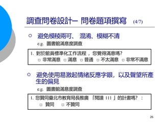  避免使用易激起情緒反應字眼，以及聲望所產
生的偏見
e.g. 圖書館滿意度調查
1. 您贊同臺北市教育局長推廣 「閱讀 111 」的計畫嗎？ ：
□ 贊同 □ 不贊同
1. 對於館員標準化工作流程 ，您覺得滿意嗎？
□ 非常滿意 □ 滿意 □ 普通 □ 不太滿意 □ 非常不滿意
調查問卷設計─ 問卷題項撰寫 (4/7)
 避免模稜兩可、 混淆、模糊不清
e.g. 圖書館滿意度調查
26
 