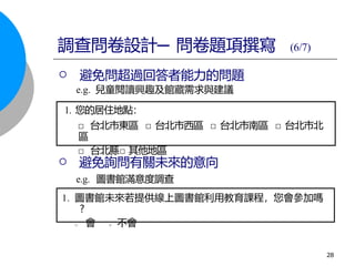 □ 台北縣□ 其他地區
 避免詢問有關未來的意向
e.g. 圖書館滿意度調查
1. 您的居住地點：
□ 台北市東區 □ 台北市西區 □ 台北市南區 □ 台北市北
區
會 不會
□ □
1. 圖書館未來若提供線上圖書館利用教育課程，您會參加嗎
?
調查問卷設計─ 問卷題項撰寫 (6/7)
 避免問超過回答者能力的問題
e.g. 兒童閱讀興趣及館藏需求與建議
28
 