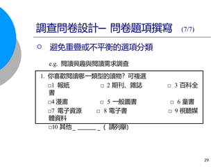 □10 其他 請
_（ 列舉）
_
1. 你喜歡閱讀哪一類型的讀物？可複選
□1 報紙 □ 2 期刊、雜誌 □ 3 百科全
書
□4 漫畫 □ 5 一般圖書 □ 6 童書
□7 電子資源 □ 8 電子書 □ 9 視聽媒
體資料
 避免重疊或不平衡的選項分類
e.g. 閱讀興趣與閱讀需求調查
調查問卷設計─ 問卷題項撰寫 (7/7)
29
 