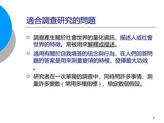  調查產生關於社會世界的量化資訊，描述人或社會
世界的特徵。常被用來解釋或描述。
 適用有關於自我填答的信念與行為，在人們回答問
題的答案是用來測量變項的時候，發揮最大功效
。
 研究者在一次單獨的調查中，同時問許多事情、測
量許多變數 ( 常用多種指標 ) 、檢定數個假設。
適合調查研究的問題
3
 