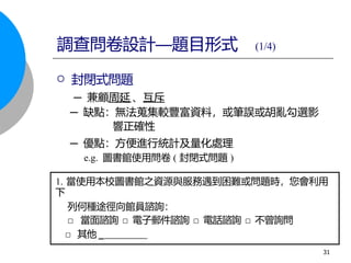  封閉式問題
─ 兼顧周延 、互斥
─ 缺點：無法蒐集較豐富資料，或筆誤或胡亂勾選影
響正確性
─ 優點：方便進行統計及量化處理
e.g. 圖書館使用問卷 ( 封閉式問題 )
1. 當使用本校圖書館之資源與服務遇到困難或問題時，您會利用
下
列何種途徑向館員諮詢：
□ 當面諮詢 □ 電子郵件諮詢 □ 電話諮詢 □ 不曾詢問
□ 其他 _
調查問卷設計—題目形式 (1/4)
31
 