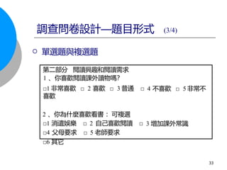 第二部分 閱讀興趣和閱讀需求
1 、你喜歡閱讀課外讀物嗎？
□1 非常喜歡 □ 2 喜歡 □ 3 普通 □
喜歡
2 、你為什麼喜歡看書 ：可複選
□1 消遣娛樂 □ 2 自己喜歡閱讀 □
□4 父母要求 □ 5 老師要求
4 不喜歡 □ 5 非常不
3 增加課外常識
調查問卷設計—題目形式 (3/4)
 單選題與複選題
□6 其它
33
 