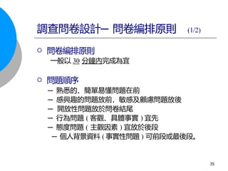  問卷編排原則
一般以 30 分鐘內完成為宜
 問題順序
─ 熟悉的、簡單易懂問題在前
─ 感興趣的問題放前，敏感及顧慮問題放後
─ 開放性問題放於問卷結尾
─ 行為問題 ( 客觀、具體事實 ) 宜先
─ 態度問題 ( 主觀因素 ) 宜放於後段
─ 個人背景資料 ( 事實性問題 ) 可前段或最後段。
調查問卷設計─ 問卷編排原則 (1/2)
35
 