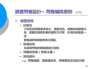  版面安排
─ 封面信
介紹和說明調查者身分、調查目的、明確說明調查內
容、範圍及調查對象的選取方式等，在信的結尾處一
定
要真誠對被調查者表示感謝。
─ 指導說明
為填寫問卷的障礙處進行說明
─ 問題與答案 ( 問卷主體 )
─ 其他資料
e.g. 問卷編號、調查員姓名、問卷發放及回收日期
調查問卷設計─ 問卷編排原則 (1/2)
36
 