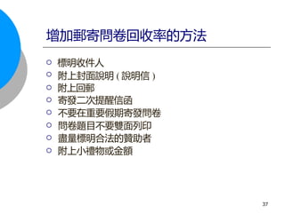  標明收件人
 附上封面說明 ( 說明信 )
 附上回郵
 寄發二次提醒信函
 不要在重要假期寄發問卷
 問卷題目不要雙面列印
 盡量標明合法的贊助者
 附上小禮物或金額
增加郵寄問卷回收率的方法
37
 