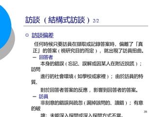  訪談偏差
任何時候只要訪員在擷取或記錄答案時，偏離了「真
正」的答案 ( 視研究目的而定 ) ，就出現了訪員扭曲。
─ 回答者
本身的錯誤 ( 忘記、誤解或因某人在附近說謊 ) ；
訪問
進行的社會環境 ( 如學校或家裡 ) ；由於訪員的特
質、
對於回答者答案的反應 ，影響到回答者的答案。
─ 訪員
非刻意的錯誤與疏忽 ( 漏掉該問的、讀錯 ) ；有意
的破
39
訪談 ( 結構式訪談 ) 2/2
 