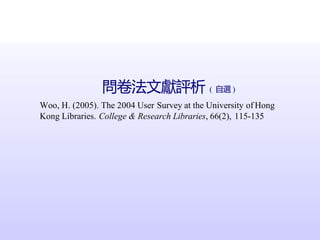 問卷法文獻評析 ( 自選 )
Woo, H. (2005). The 2004 User Survey at the University of Hong
Kong Libraries. College & Research Libraries, 66(2), 115-135
 