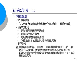問卷設計
-文獻回顧
- 以 2001 年總館調查問卷作為基礎 ，稍作修改
- 兩次前測
. 問卷指引說明是否適當
. 問卷形式是否清楚
. 問卷完成時間是否合理
. 依據前測者的訪談內容來修改問卷
刪除兩個題項－「設施、設備與實體環境」 和「 自
2001 年開始，香港大學圖書館所施行的新服務」 ，
以易於管理問卷長度與提高問卷回收率率 10- 15分
鐘完成問卷
研究方法 (1/3)
- 問卷修
正
.
43
 